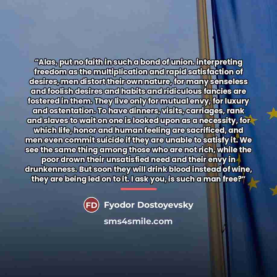 “Alas, put no faith in such a bond of union. interpreting freedom as the multiplication and rapid satisfaction of desires, men distort their own nature, for many senseless and foolish desires and habits and ridiculous fancies are fostered in them. They live only for mutual envy, for luxury and…” quote by Fyodor Dostoyevsky