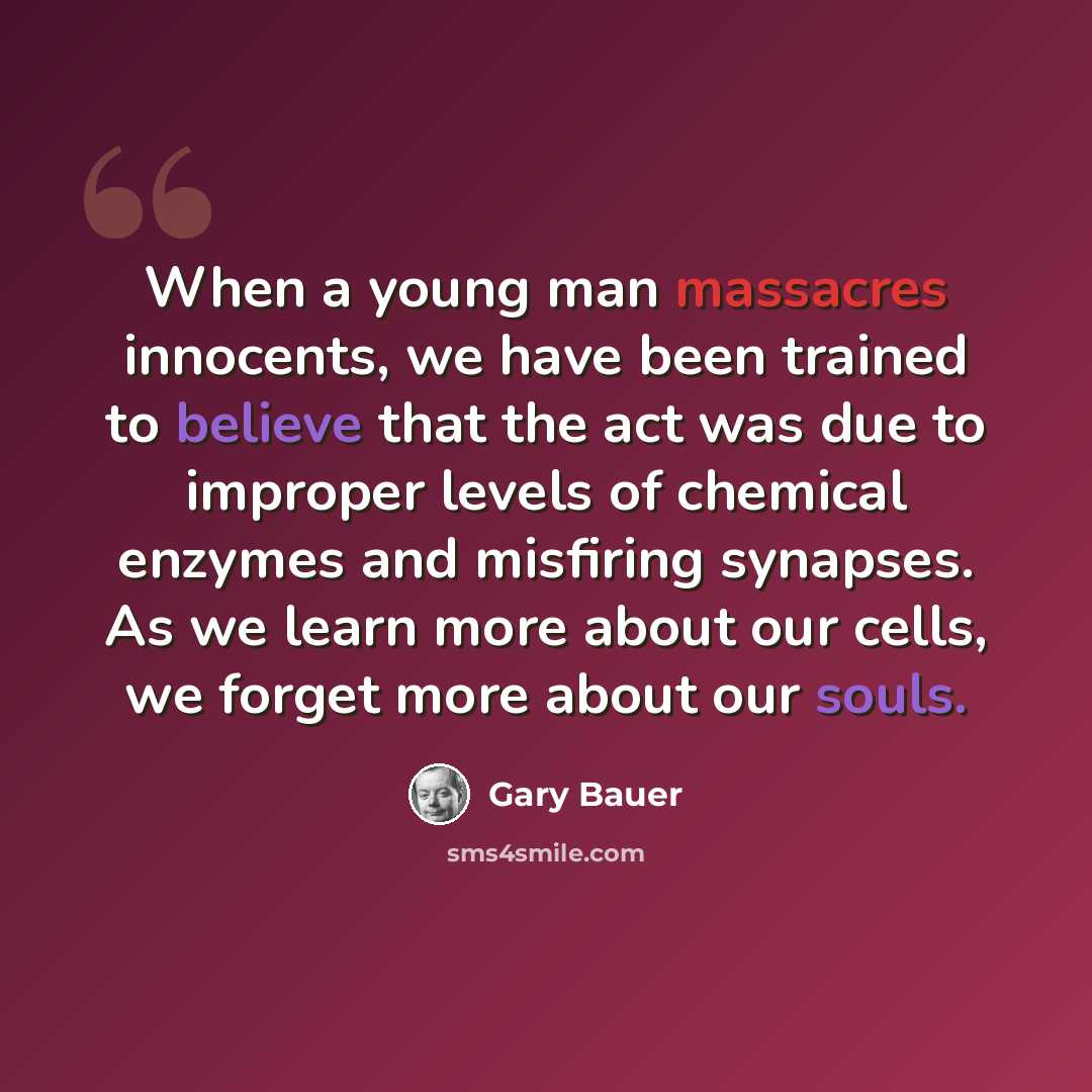 “When a young man massacres innocents, we have been trained to believe that the act was due to improper levels of chemical enzymes and misfiring synapses. As we learn more about our cells, we forget more about our souls.” quote by Gary Bauer