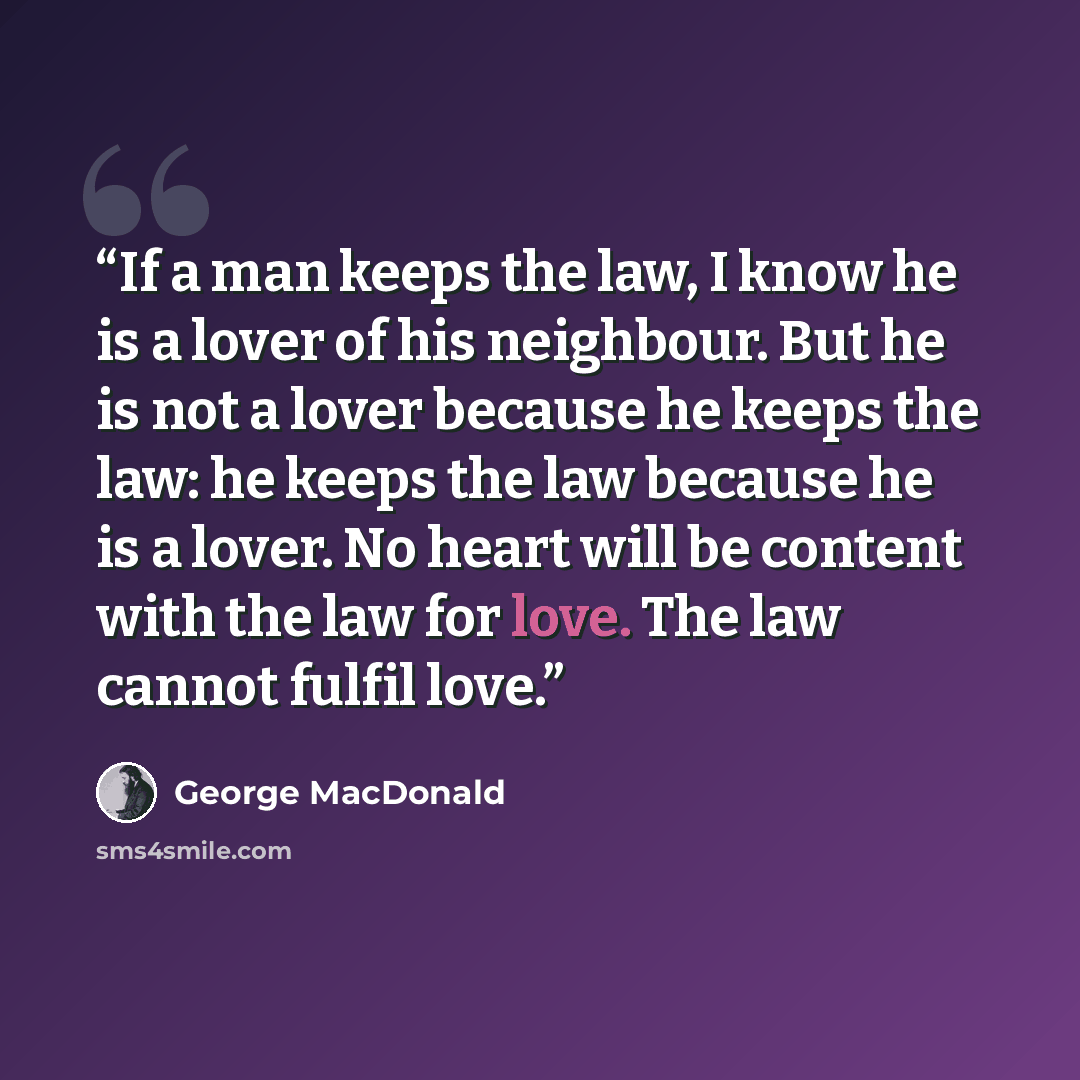 “If a man keeps the law, I know he is a lover of his neighbour. But he is not a lover because he keeps the law: he keeps the law because he is a lover. No heart will be content with the law for love. The law cannot fulfil love.” quote by George MacDonald