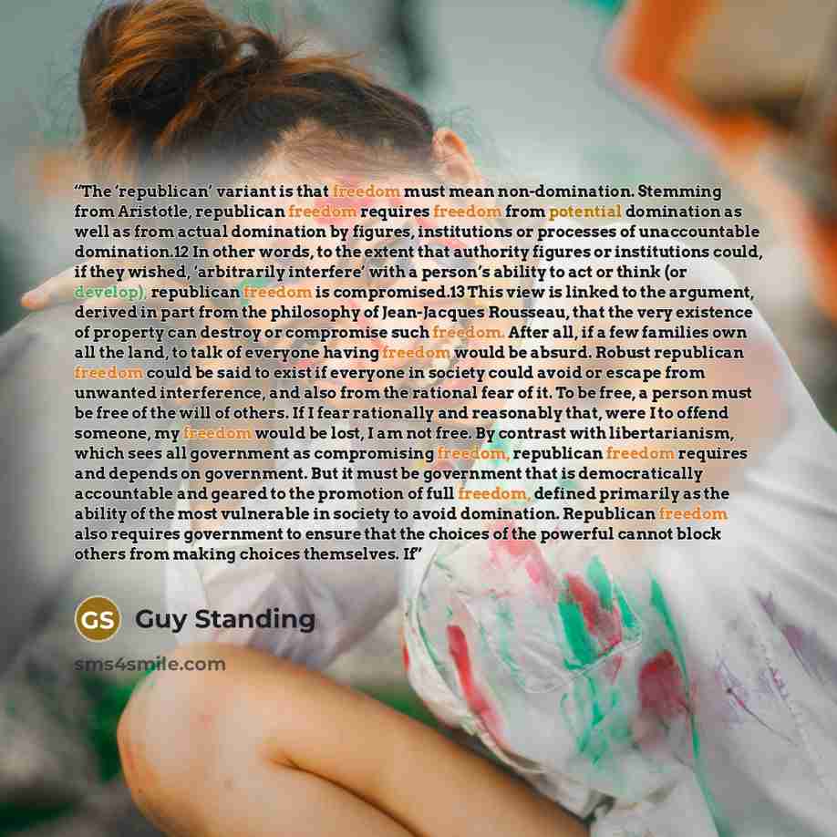 “The ‘republican’ variant is that freedom must mean non-domination. Stemming from Aristotle, republican freedom requires freedom from potential domination as well as from actual domination by figures, institutions or processes of unaccountable domination.12 In other words, to the extent that…” quote by Guy Standing