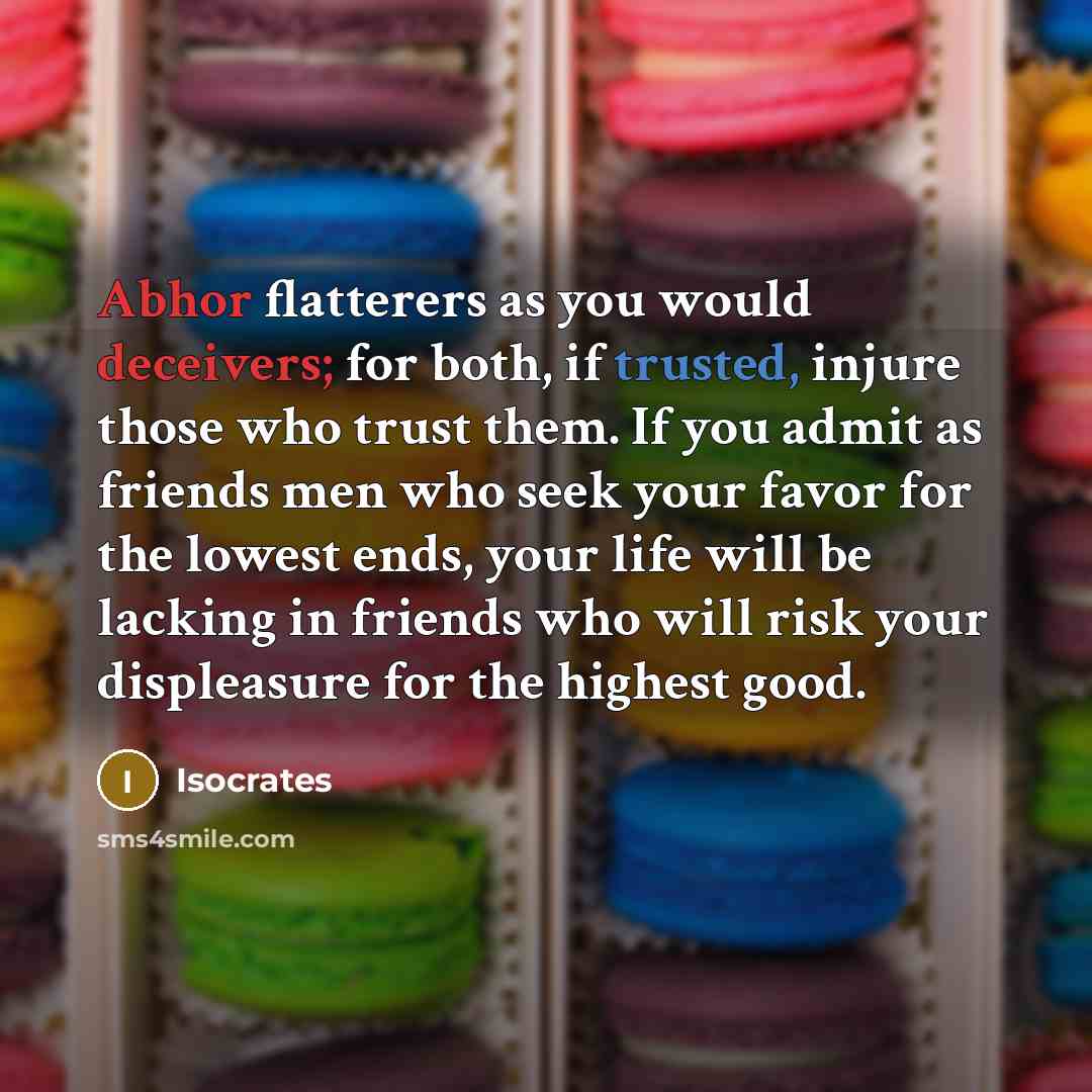 “Abhor flatterers as you would deceivers; for both, if trusted, injure those who trust them. If you admit as friends men who seek your favor for the lowest ends, your life will be lacking in friends who will risk your displeasure for the highest good.” quote by Isocrates