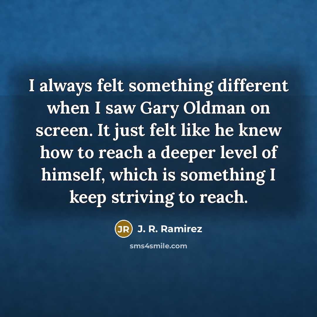 “I always felt something different when I saw Gary Oldman on screen. It just felt like he knew how to reach a deeper level of himself, which is something I keep striving to reach.” quote by J. R. Ramirez
