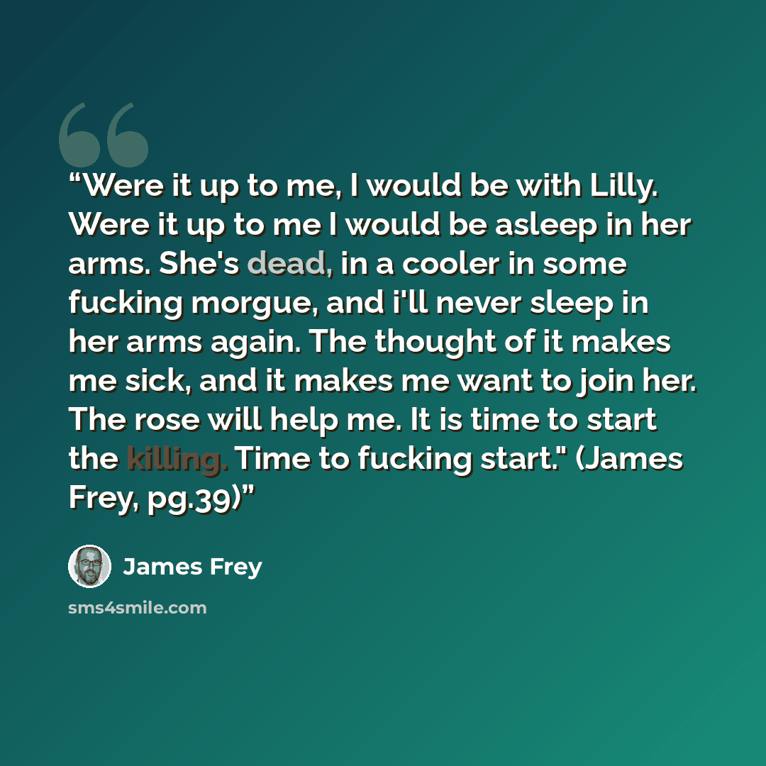 “Were it up to me, I would be with Lilly. Were it up to me I would be asleep in her arms. She's dead, in a cooler in some fucking morgue, and i'll never sleep in her arms again. The thought of it makes me sick, and it makes me want to join her. The rose will help me. It is time to start the…” quote by James Frey