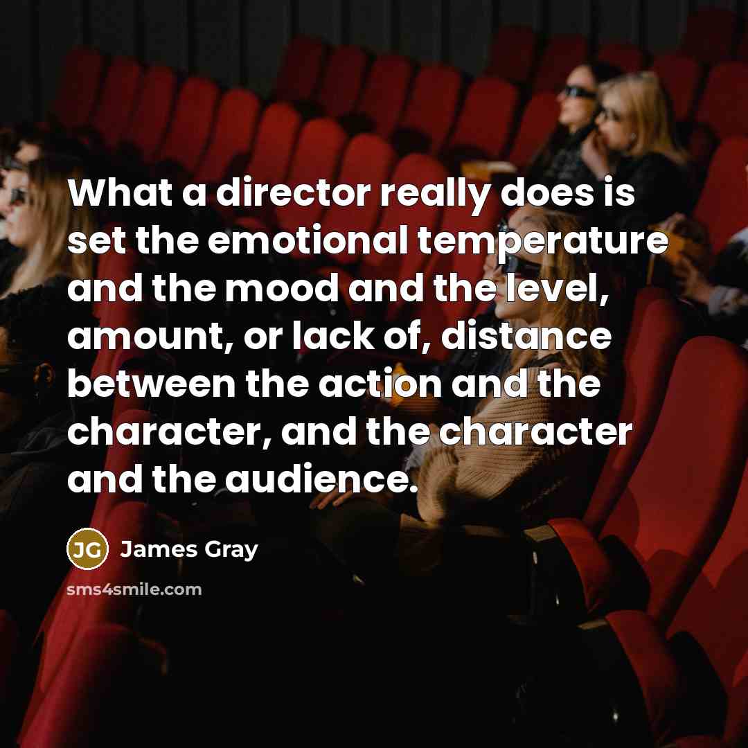 “What a director really does is set the emotional temperature and the mood and the level, amount, or lack of, distance between the action and the character, and the character and the audience.” quote by James Gray
