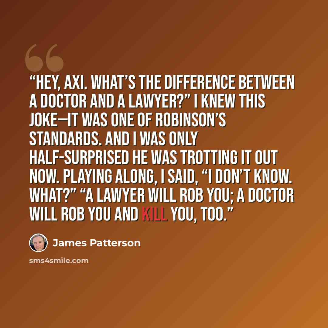 “Hey, Axi. What’s the difference between a doctor and a lawyer?” I knew this joke—it was one of Robinson’s standards. And I was only half-surprised he was trotting it out now. Playing along, I said, “I don’t know. What?” “A lawyer will rob you; a doctor will rob you and kill you, too.” quote by James Patterson