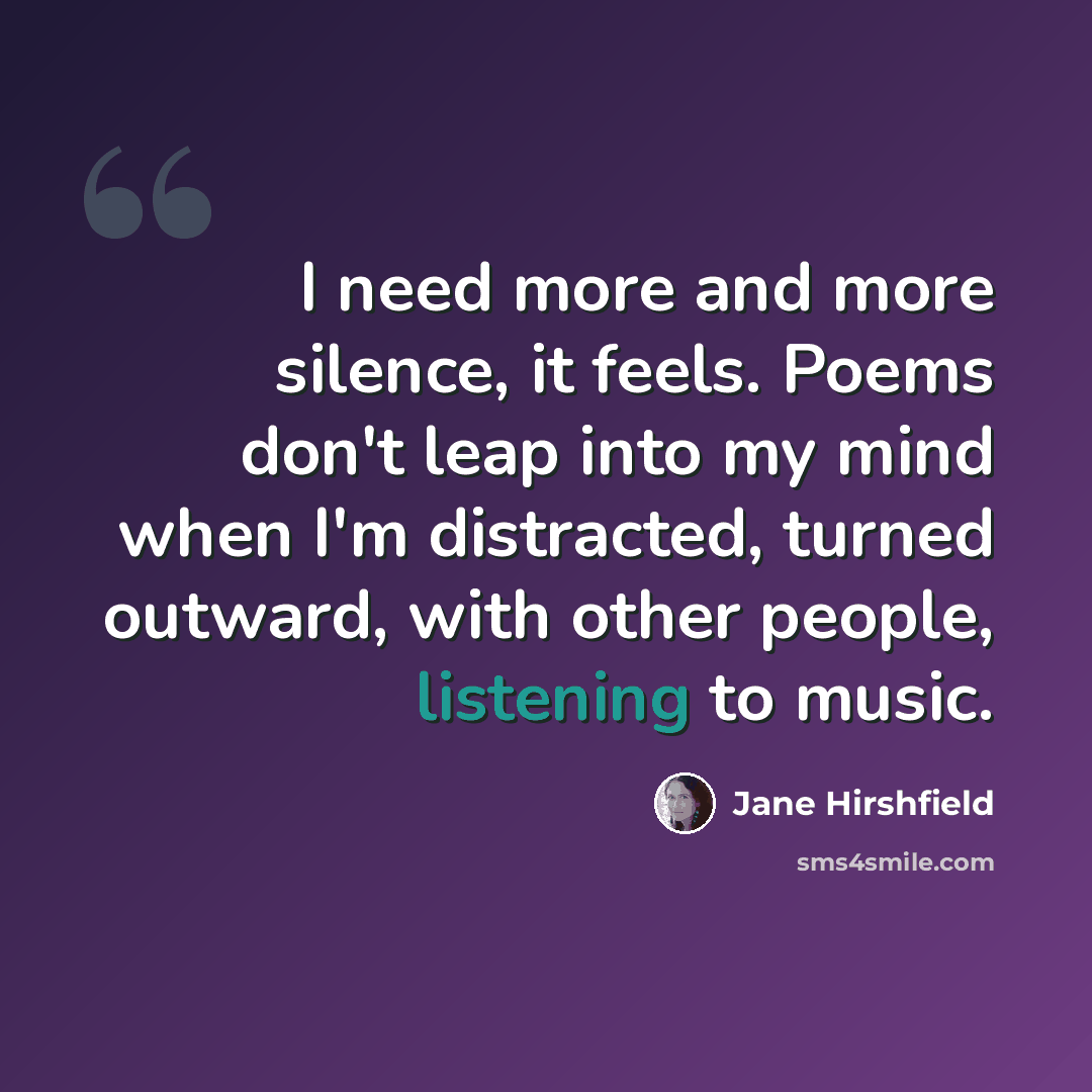 “I need more and more silence, it feels. Poems don't leap into my mind when I'm distracted, turned outward, with other people, listening to music.” quote by Jane Hirshfield