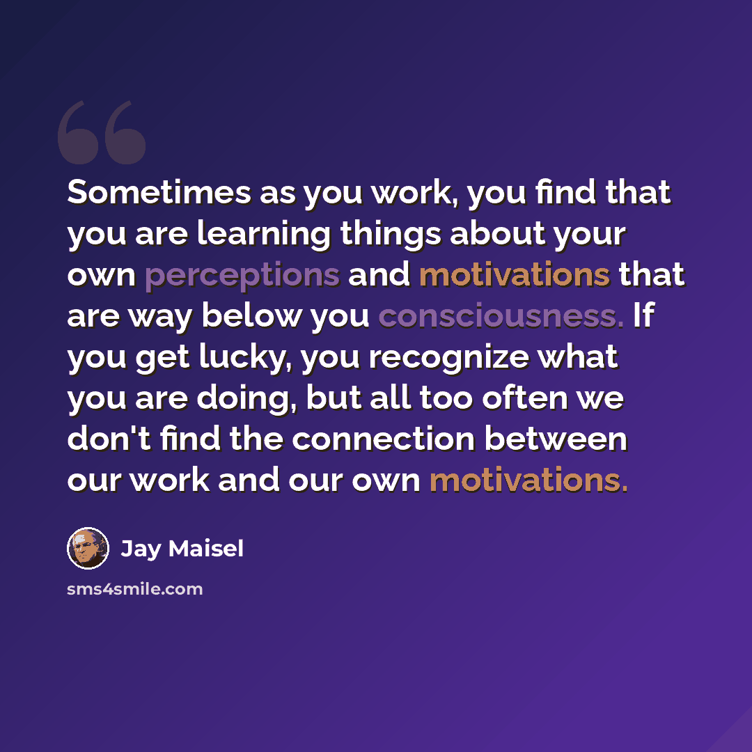 “Sometimes as you work, you find that you are learning things about your own perceptions and motivations that are way below you consciousness. If you get lucky, you recognize what you are doing, but all too often we don't find the connection between our work and our own motivations.” quote by Jay Maisel