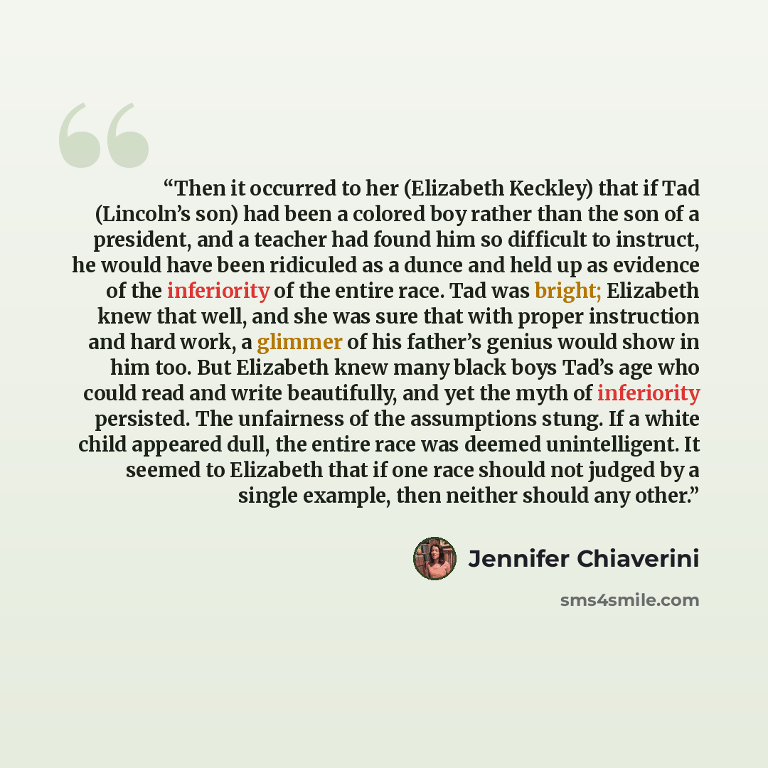 “Then it occurred to her (Elizabeth Keckley) that if Tad (Lincoln’s son) had been a colored boy rather than the son of a president, and a teacher had found him so difficult to instruct, he would have been ridiculed as a dunce and held up as evidence of the inferiority of the entire race. Tad was…” quote by Jennifer Chiaverini