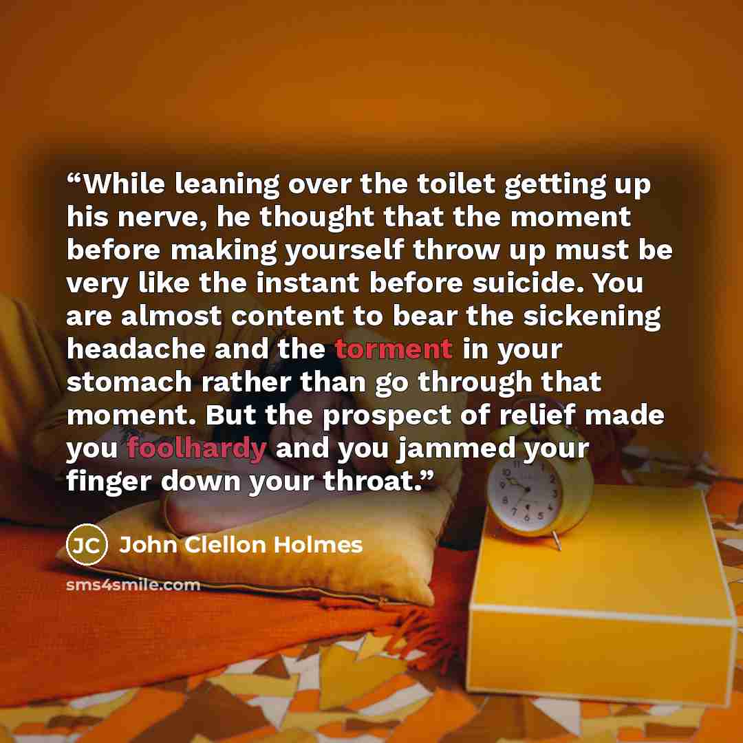 “While leaning over the toilet getting up his nerve, he thought that the moment before making yourself throw up must be very like the instant before suicide. You are almost content to bear the sickening headache and the torment in your stomach rather than go through that moment. But the prospect of…” quote by John Clellon Holmes