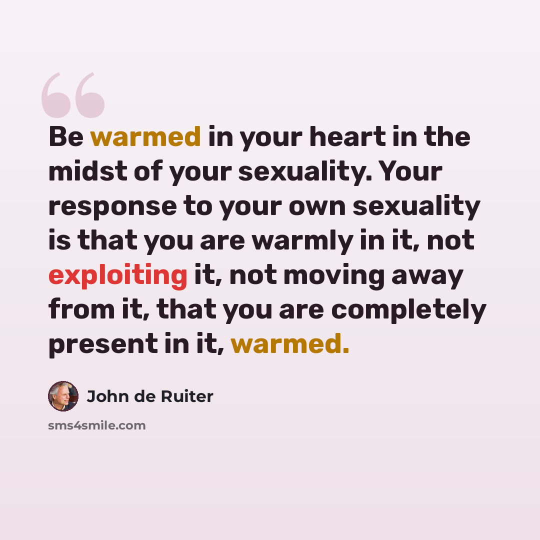 “Be warmed in your heart in the midst of your sexuality. Your response to your own sexuality is that you are warmly in it, not exploiting it, not moving away from it, that you are completely present in it, warmed.” quote by John de Ruiter