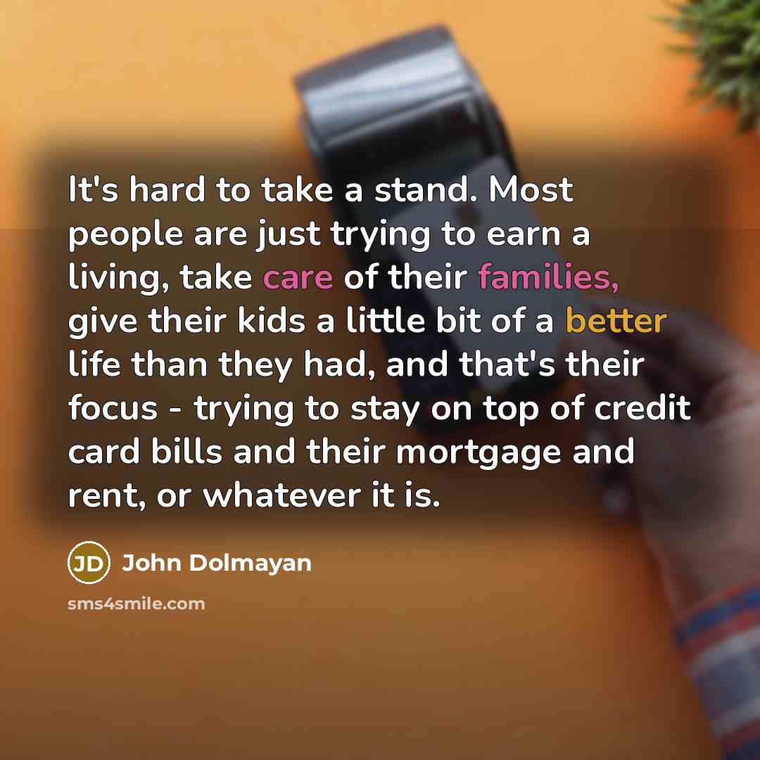 “It's hard to take a stand. Most people are just trying to earn a living, take care of their families, give their kids a little bit of a better life than they had, and that's their focus - trying to stay on top of credit card bills and their mortgage and rent, or whatever it is.” quote by John Dolmayan