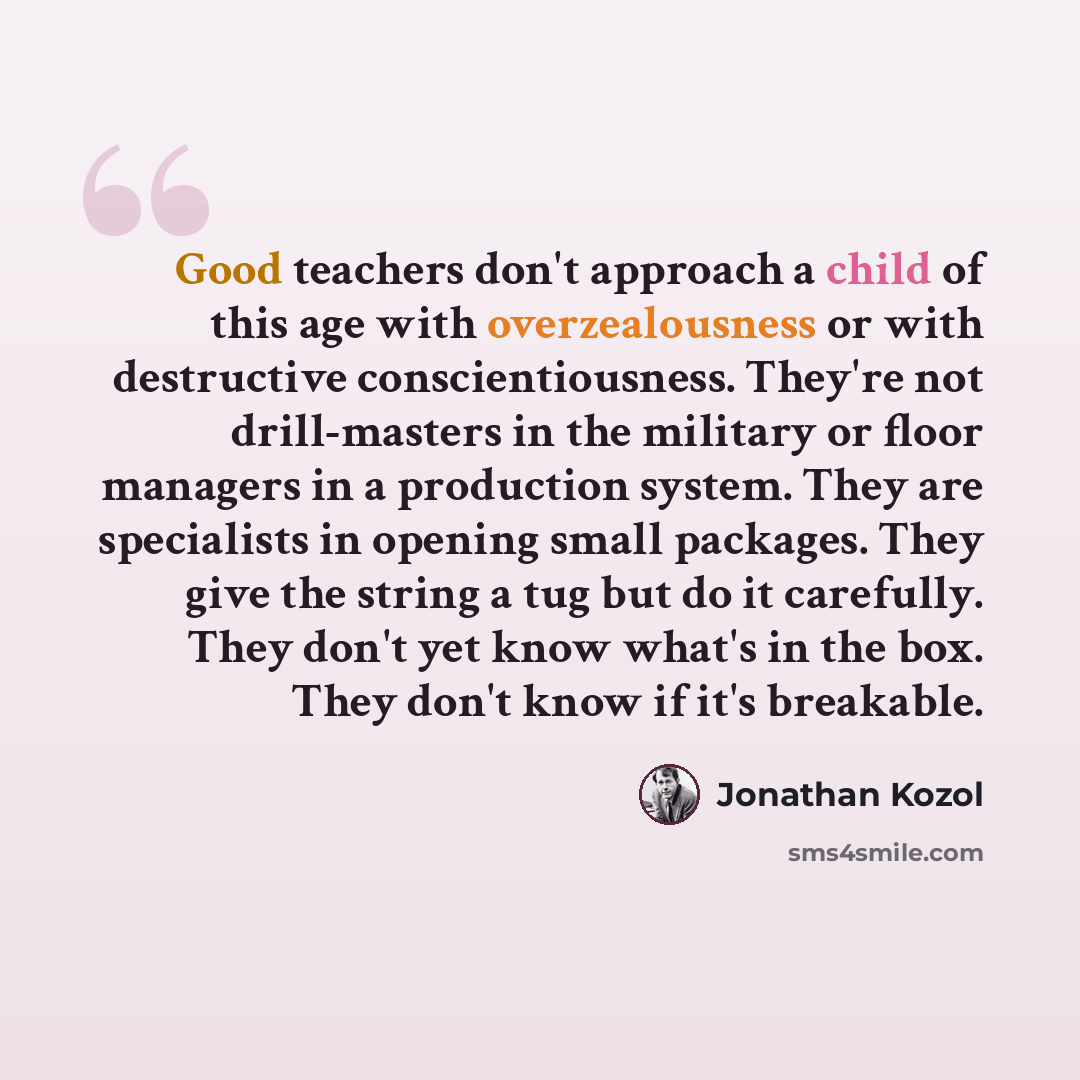 “Good teachers don't approach a child of this age with overzealousness or with destructive conscientiousness. They're not drill-masters in the military or floor managers in a production system. They are specialists in opening small packages. They give the string a tug but do it carefully. They…” quote by Jonathan Kozol