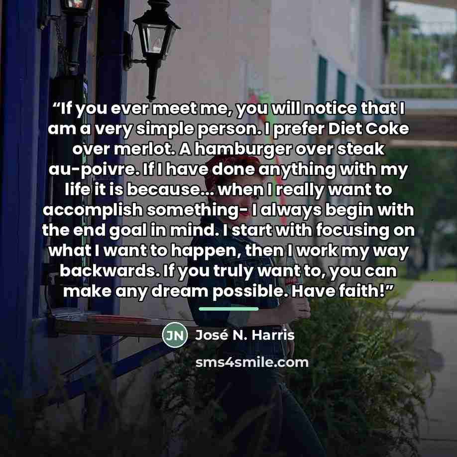 “If you ever meet me, you will notice that I am a very simple person. I prefer Diet Coke over merlot. A hamburger over steak au-poivre. If I have done anything with my life it is because... when I really want to accomplish something- I always begin with the end goal in mind. I start with focusing…” quote by José N. Harris