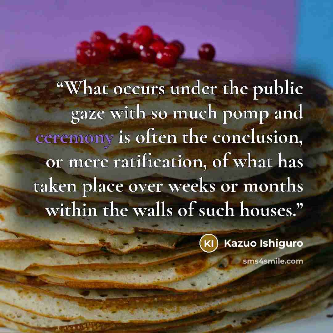 “What occurs under the public gaze with so much pomp and ceremony is often the conclusion, or mere ratification, of what has taken place over weeks or months within the walls of such houses.” quote by Kazuo Ishiguro