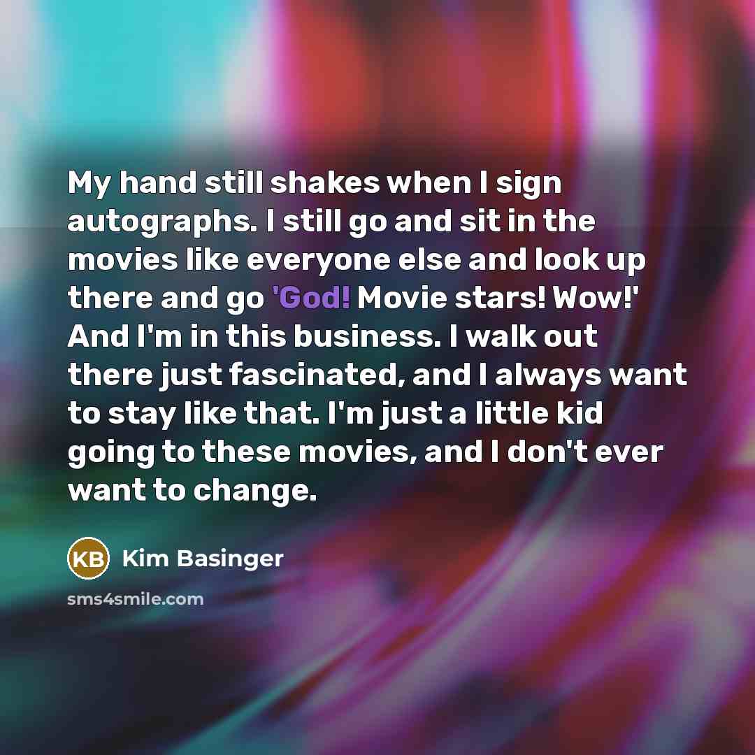 “My hand still shakes when I sign autographs. I still go and sit in the movies like everyone else and look up there and go 'God! Movie stars! Wow!' And I'm in this business. I walk out there just fascinated, and I always want to stay like that. I'm just a little kid going to these movies, and I…” quote by Kim Basinger