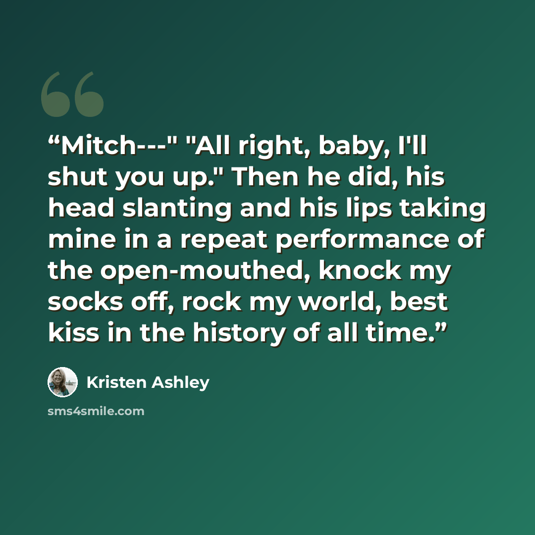 “Mitch---" "All right, baby, I'll shut you up." Then he did, his head slanting and his lips taking mine in a repeat performance of the open-mouthed, knock my socks off, rock my world, best kiss in the history of all time.” quote by Kristen Ashley