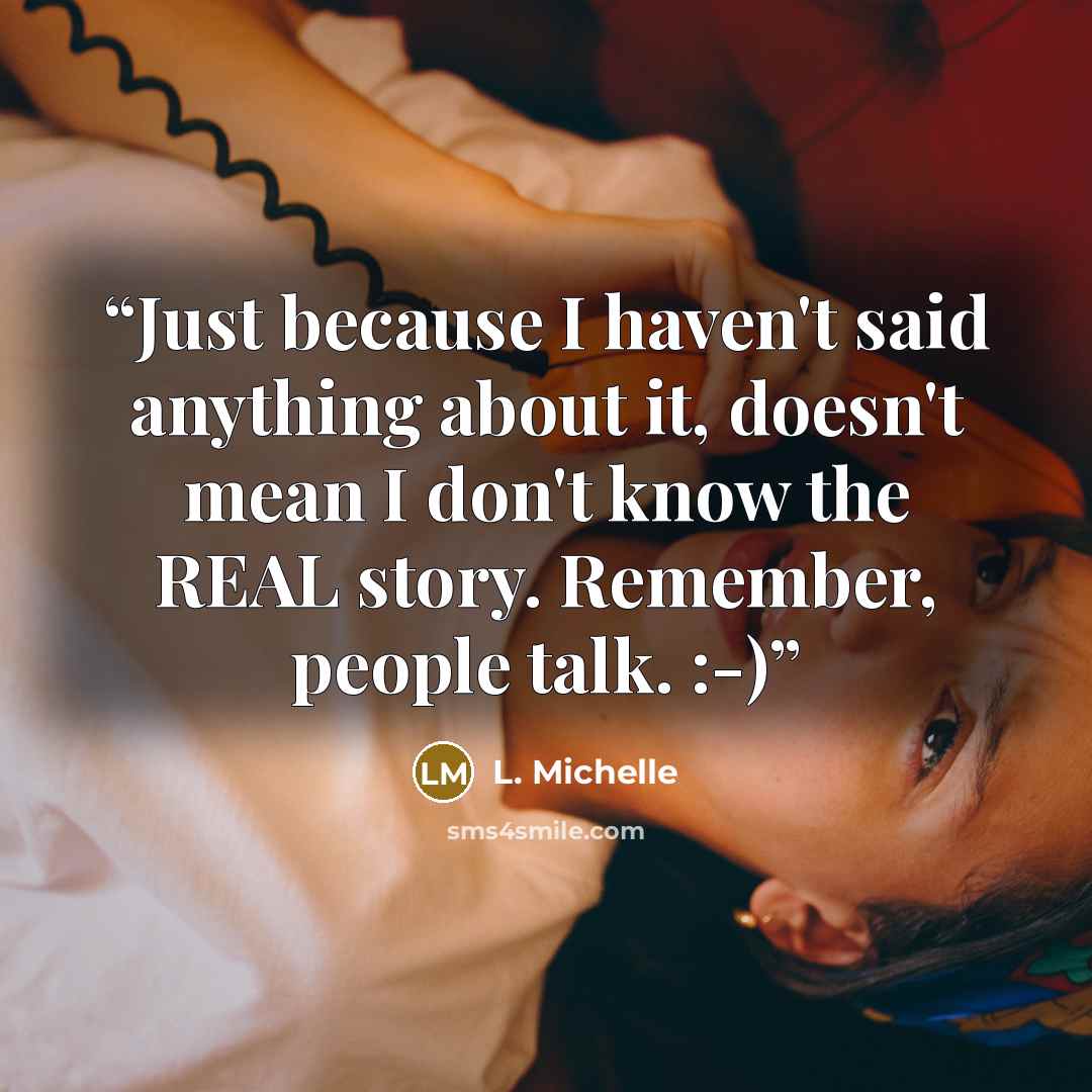 “Just because I haven't said anything about it, doesn't mean I don't know the REAL story. Remember, people talk. :-)” quote by L. Michelle