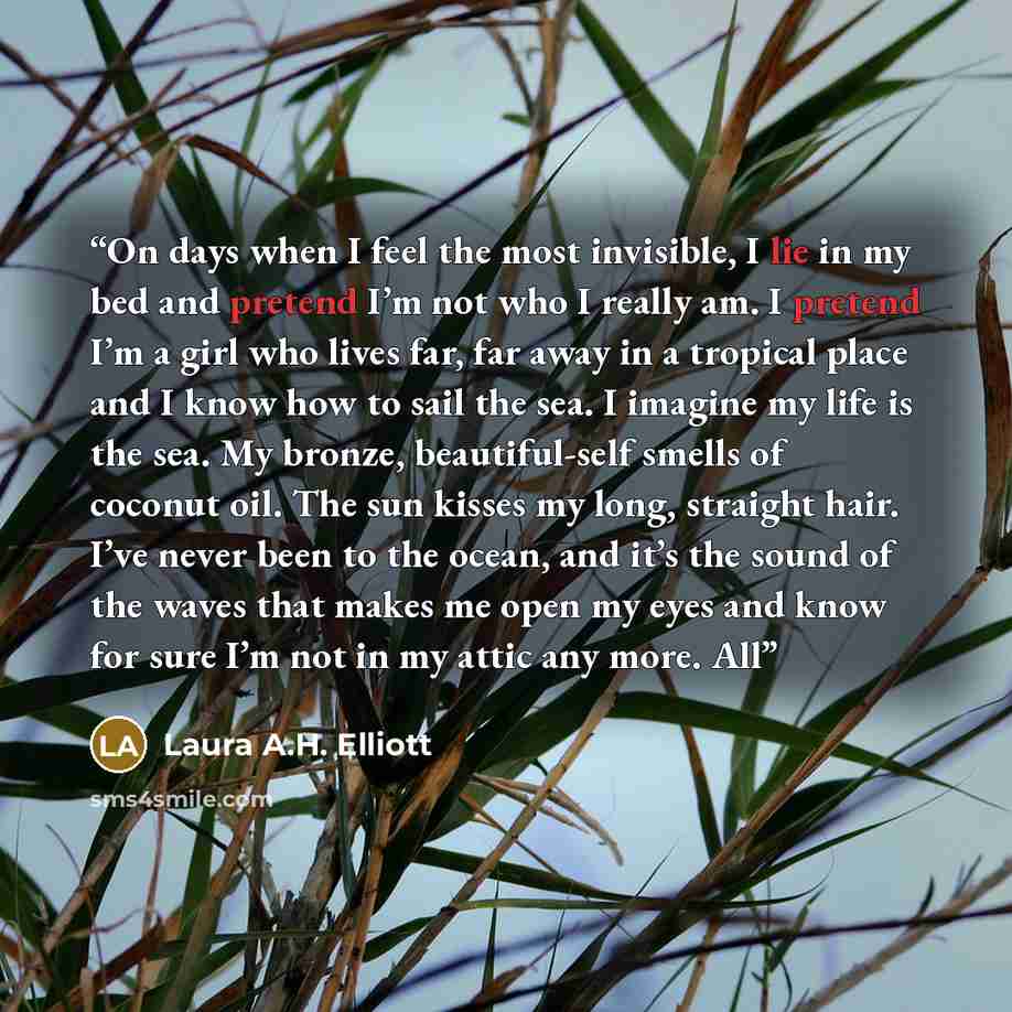 “On days when I feel the most invisible, I lie in my bed and pretend I’m not who I really am. I pretend I’m a girl who lives far, far away in a tropical place and I know how to sail the sea. I imagine my life is the sea. My bronze, beautiful-self smells of coconut oil. The sun kisses my long…” quote by Laura A.H. Elliott