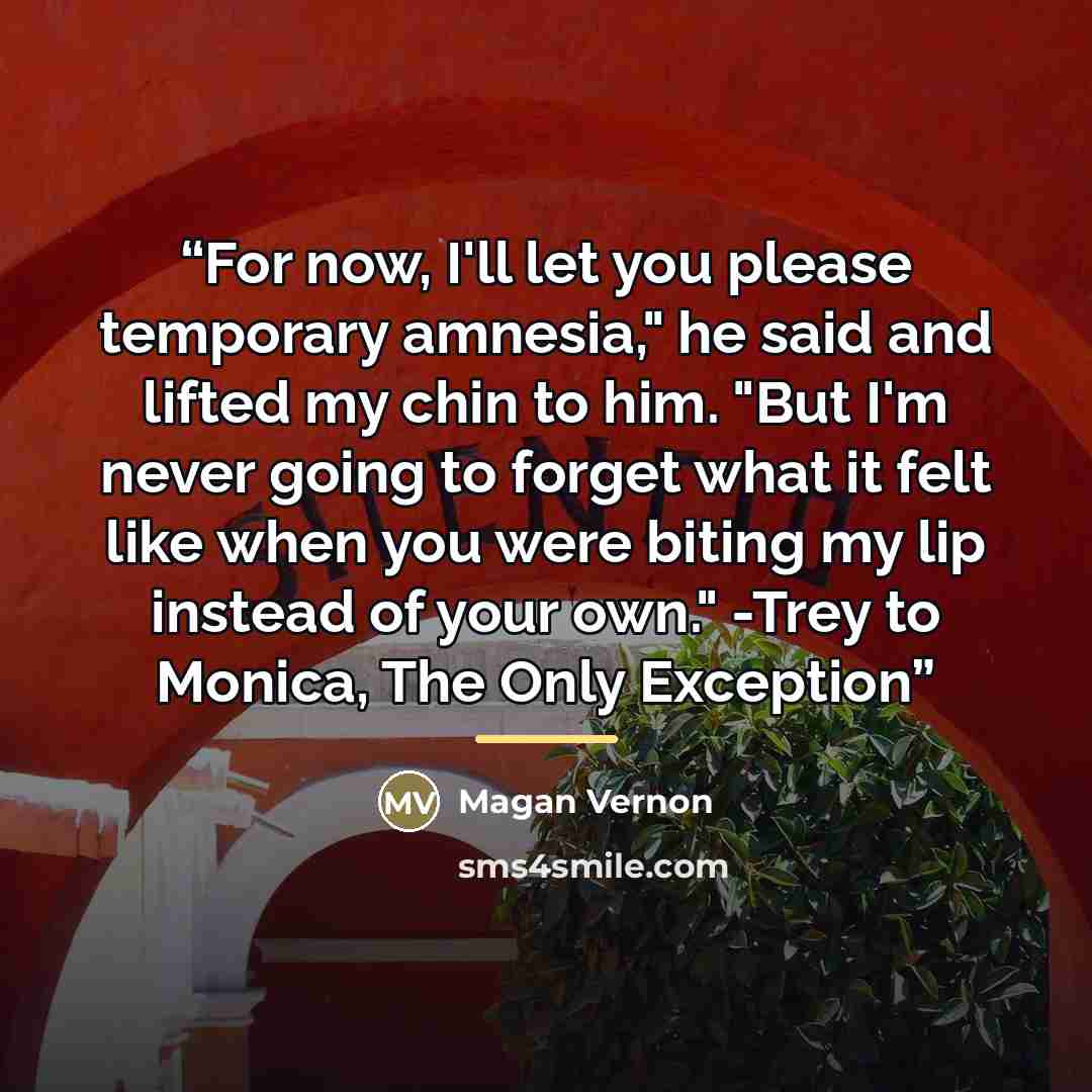 “For now, I'll let you please temporary amnesia," he said and lifted my chin to him. "But I'm never going to forget what it felt like when you were biting my lip instead of your own." -Trey to Monica, The Only Exception” quote by Magan Vernon