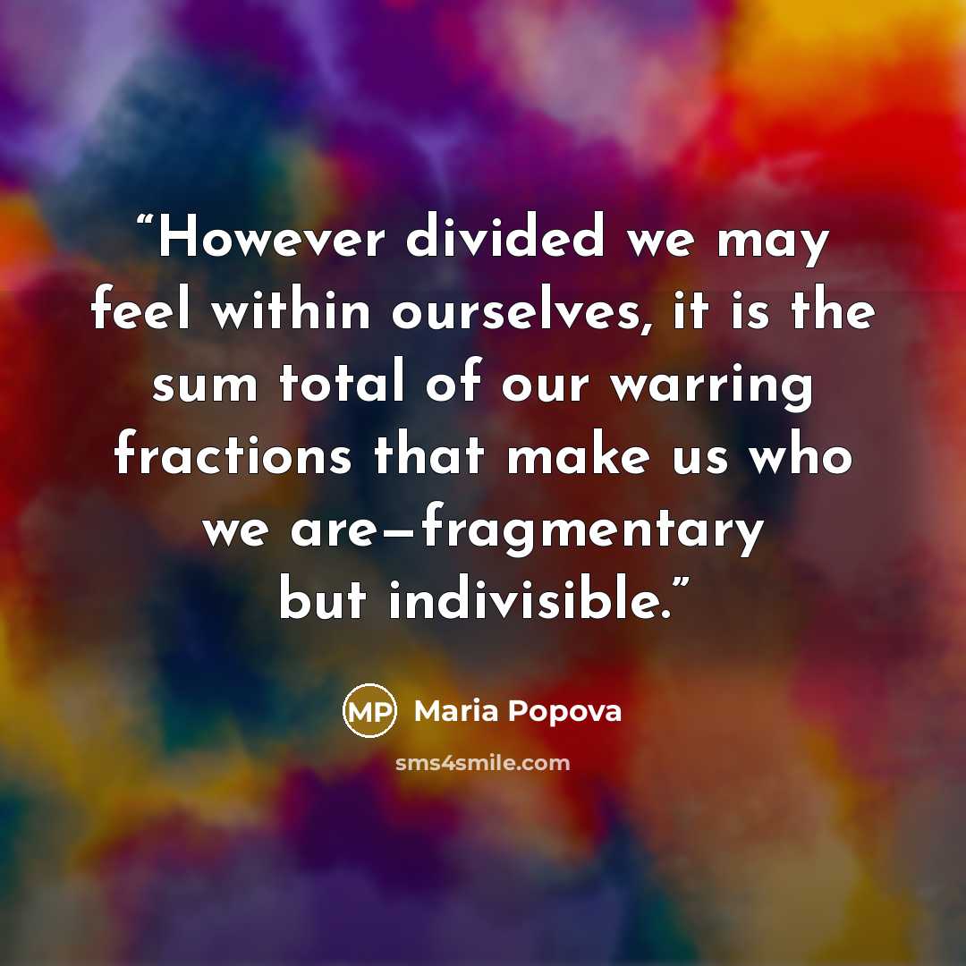 “However divided we may feel within ourselves, it is the sum total of our warring fractions that make us who we are—fragmentary but indivisible.” quote by Maria Popova