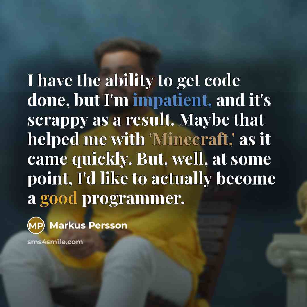 “I have the ability to get code done, but I'm impatient, and it's scrappy as a result. Maybe that helped me with 'Minecraft,' as it came quickly. But, well, at some point, I'd like to actually become a good programmer.” quote by Markus Persson