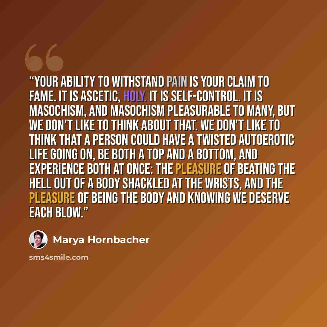 “Your ability to withstand pain is your claim to fame. It is ascetic, holy. It is self-control. It is masochism, and masochism pleasurable to many, but we don’t like to think about that. We don’t like to think that a person could have a twisted autoerotic life going on, be both a top and a bottom…” quote by Marya Hornbacher