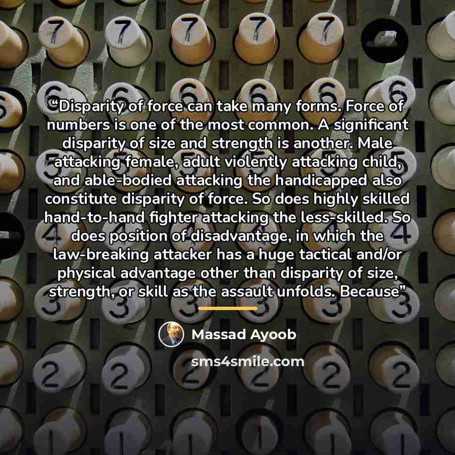 “Disparity of force can take many forms. Force of numbers is one of the most common. A significant disparity of size and strength is another. Male attacking female, adult violently attacking child, and able-bodied attacking the handicapped also constitute disparity of force. So does highly skilled…” quote by Massad Ayoob