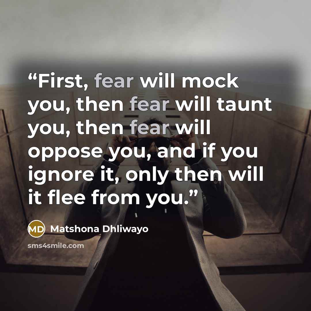 “First, fear will mock you, then fear will taunt you, then fear will oppose you, and if you ignore it, only then will it flee from you.” quote by Matshona Dhliwayo