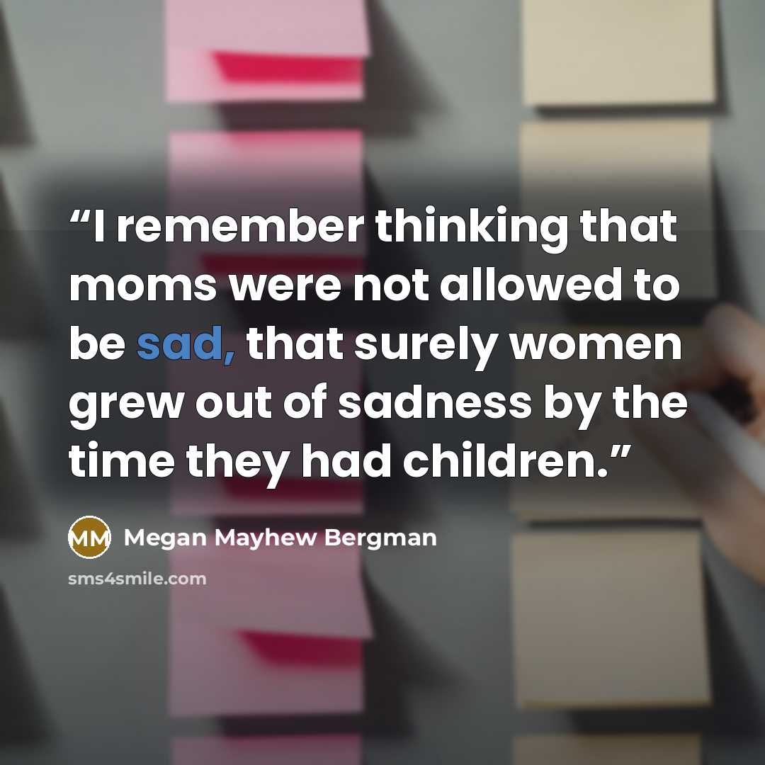 “I remember thinking that moms were not allowed to be sad, that surely women grew out of sadness by the time they had children.” quote by Megan Mayhew Bergman