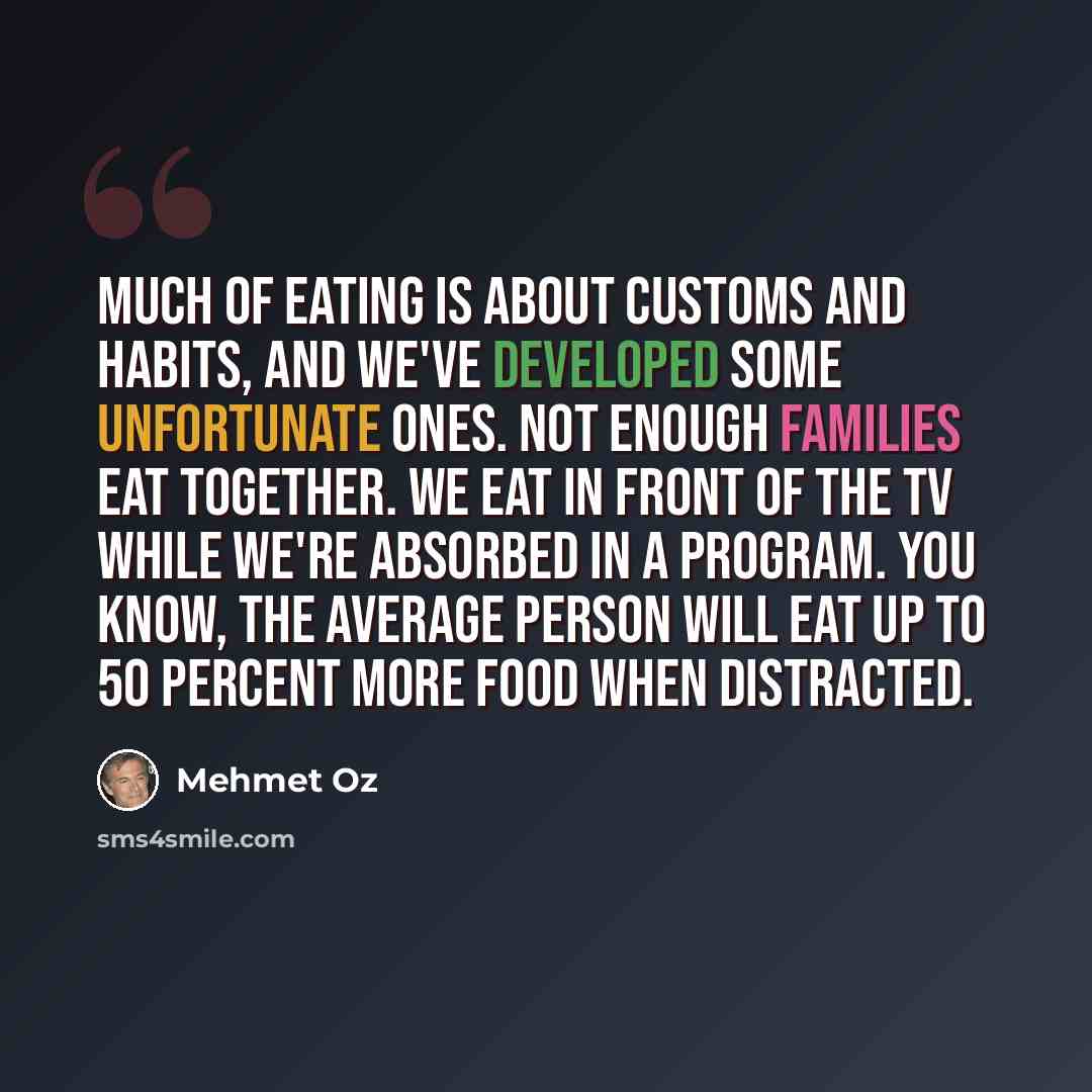 “Much of eating is about customs and habits, and we've developed some unfortunate ones. Not enough families eat together. We eat in front of the TV while we're absorbed in a program. You know, the average person will eat up to 50 percent more food when distracted.” quote by Mehmet Oz