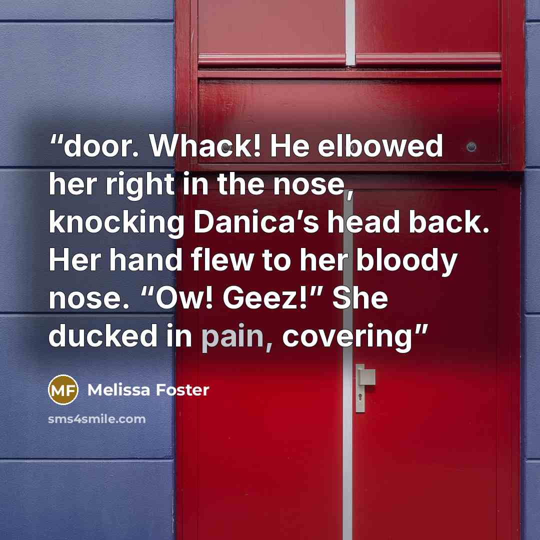“door. Whack! He elbowed her right in the nose, knocking Danica’s head back. Her hand flew to her bloody nose. “Ow! Geez!” She ducked in pain, covering” quote by Melissa Foster