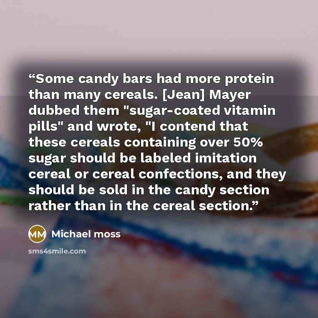 “Some candy bars had more protein than many cereals. [Jean] Mayer dubbed them "sugar-coated vitamin pills" and wrote, "I contend that these cereals containing over 50% sugar should be labeled imitation cereal or cereal confections, and they should be sold in the candy section rather than in the…” quote by Michael Moss