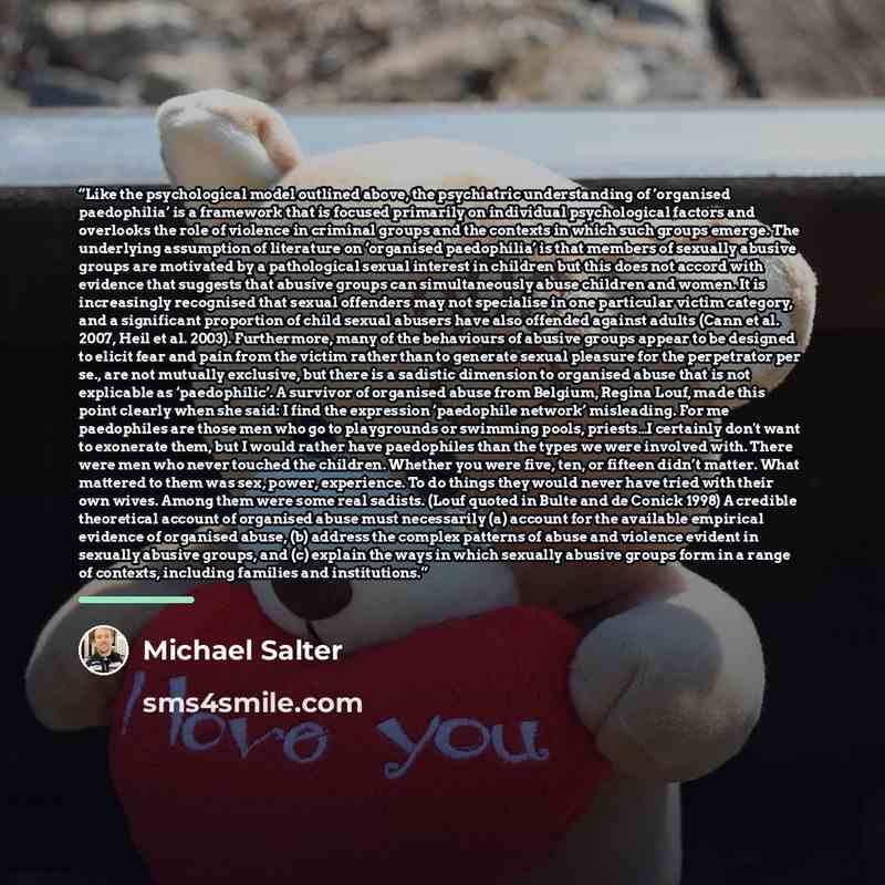 “Like the psychological model outlined above, the psychiatric understanding of ’organised paedophilia’ is a framework that is focused primarily on individual psychological factors and overlooks the role of violence in criminal groups and the contexts in which such groups emerge. The underlying…” quote by Michael Salter