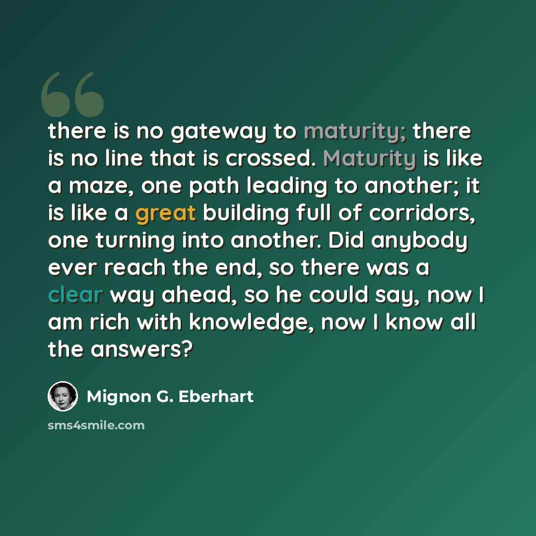 “there is no gateway to maturity; there is no line that is crossed. Maturity is like a maze, one path leading to another; it is like a great building full of corridors, one turning into another. Did anybody ever reach the end, so there was a clear way ahead, so he could say, now I am rich with…” quote by Mignon G. Eberhart