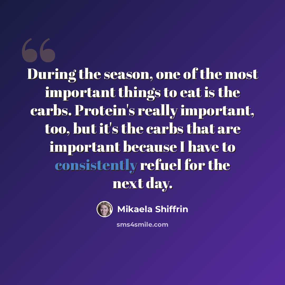 “During the season, one of the most important things to eat is the carbs. Protein's really important, too, but it's the carbs that are important because I have to consistently refuel for the next day.” quote by Mikaela Shiffrin
