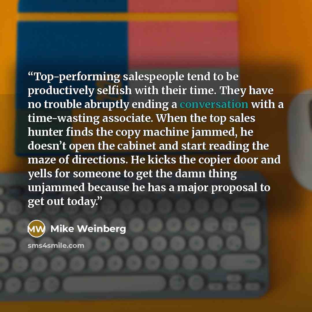 “Top-performing salespeople tend to be productively selfish with their time. They have no trouble abruptly ending a conversation with a time-wasting associate. When the top sales hunter finds the copy machine jammed, he doesn’t open the cabinet and start reading the maze of directions. He kicks the…” quote by Mike Weinberg