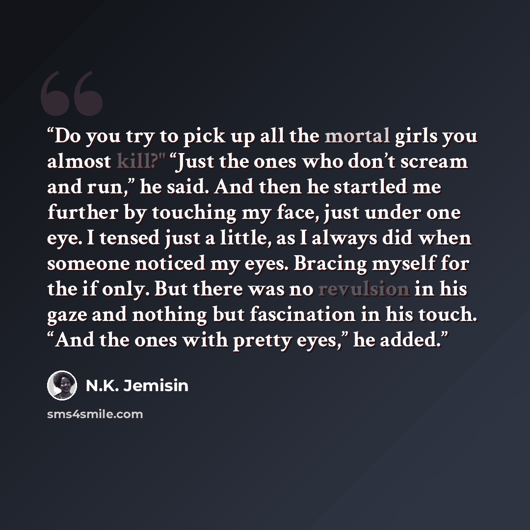 “Do you try to pick up all the mortal girls you almost kill?" “Just the ones who don’t scream and run,” he said. And then he startled me further by touching my face, just under one eye. I tensed just a little, as I always did when someone noticed my eyes. Bracing myself for the if only. But there…” quote by N.K. Jemisin