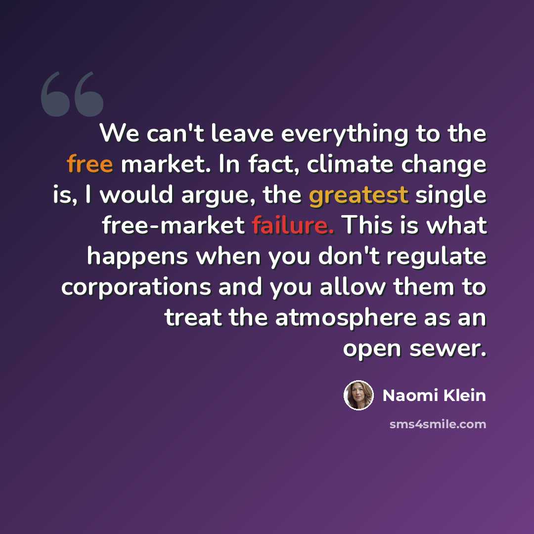 “We can't leave everything to the free market. In fact, climate change is, I would argue, the greatest single free-market failure. This is what happens when you don't regulate corporations and you allow them to treat the atmosphere as an open sewer.” quote by Naomi Klein