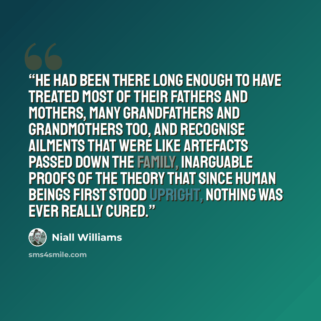 “He had been there long enough to have treated most of their fathers and mothers, many grandfathers and grandmothers too, and recognise ailments that were like artefacts passed down the family, inarguable proofs of the theory that since human beings first stood upright, nothing was ever really cured.” quote by Niall Williams