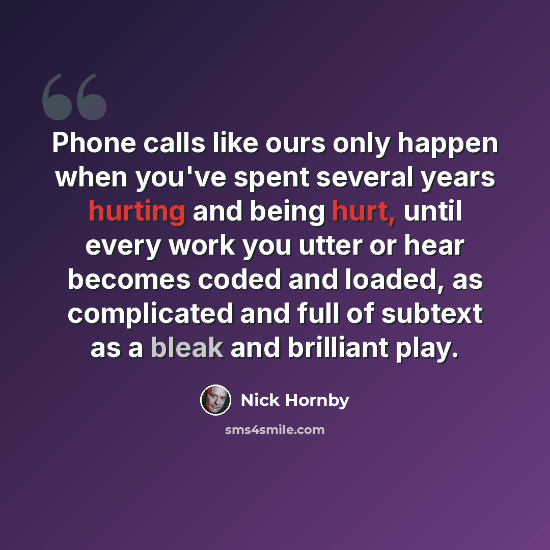“Phone calls like ours only happen when you've spent several years hurting and being hurt, until every work you utter or hear becomes coded and loaded, as complicated and full of subtext as a bleak and brilliant play.” quote by Nick Hornby