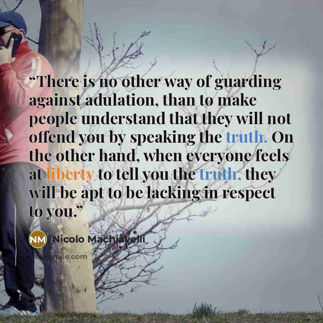 “There is no other way of guarding against adulation, than to make people understand that they will not offend you by speaking the truth. On the other hand, when everyone feels at liberty to tell you the truth, they will be apt to be lacking in respect to you.” quote by Nicolo Machiavelli