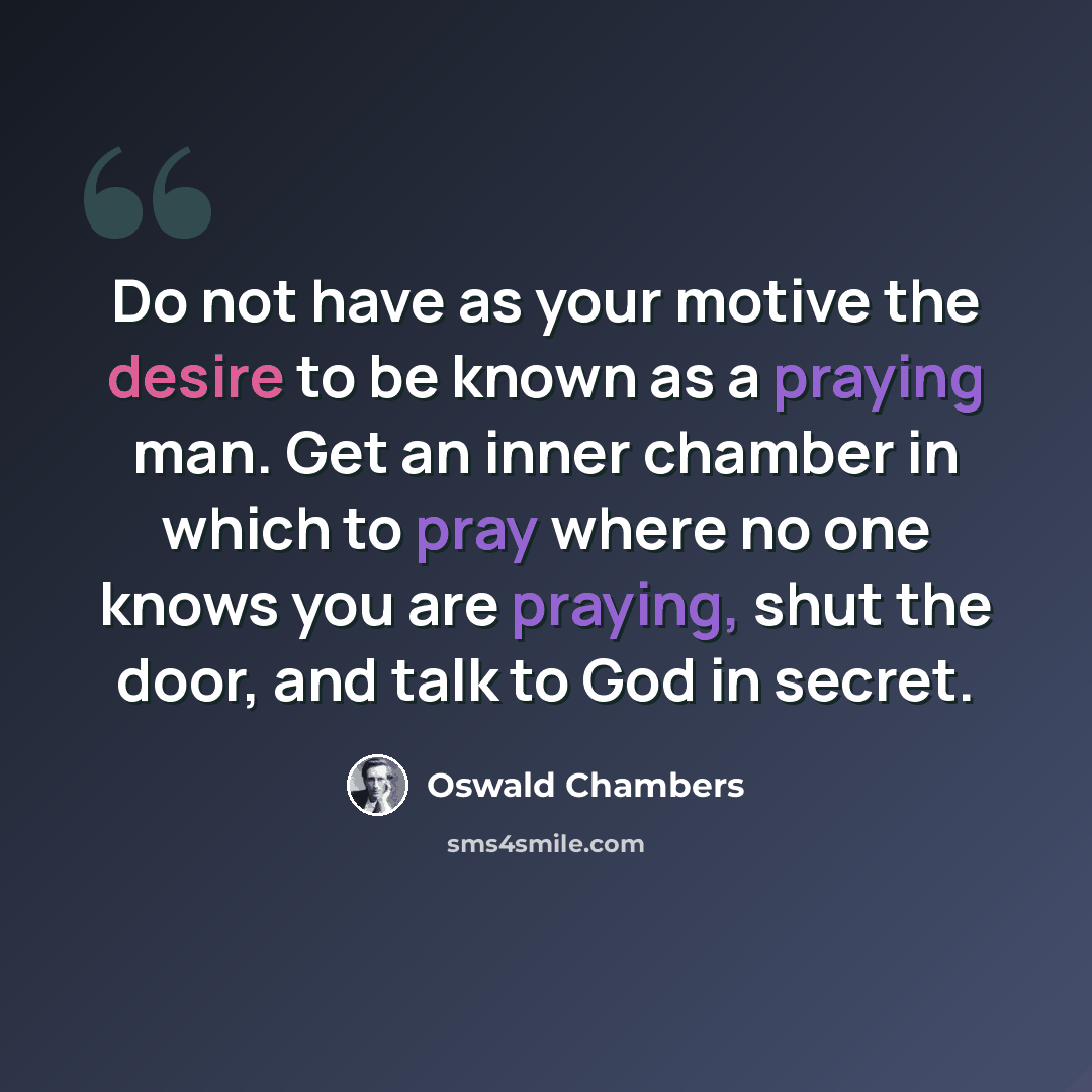 “Do not have as your motive the desire to be known as a praying man. Get an inner chamber in which to pray where no one knows you are praying, shut the door, and talk to God in secret.” quote by Oswald Chambers