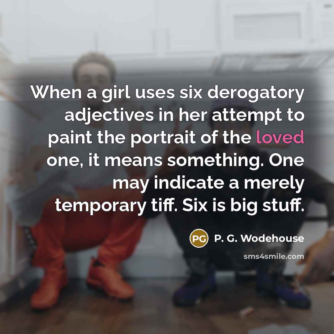 “When a girl uses six derogatory adjectives in her attempt to paint the portrait of the loved one, it means something. One may indicate a merely temporary tiff. Six is big stuff.” quote by P. G. Wodehouse