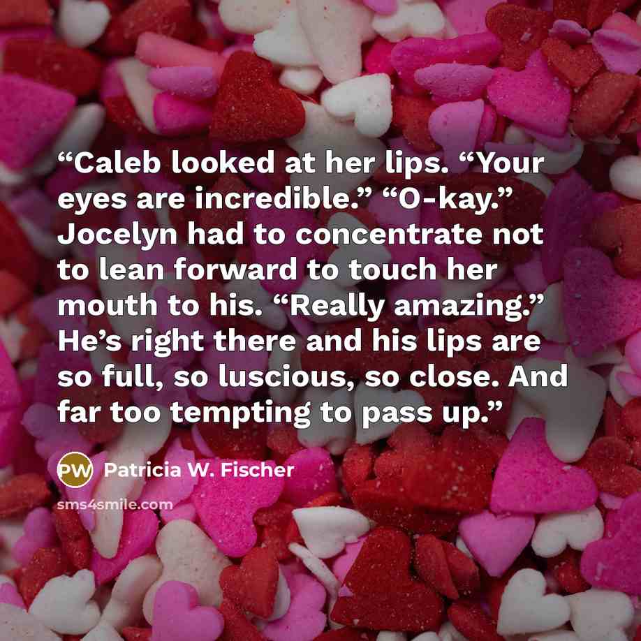 “Caleb looked at her lips. “Your eyes are incredible.” “O-kay.” Jocelyn had to concentrate not to lean forward to touch her mouth to his. “Really amazing.” He’s right there and his lips are so full, so luscious, so close. And far too tempting to pass up.” quote by Patricia W. Fischer