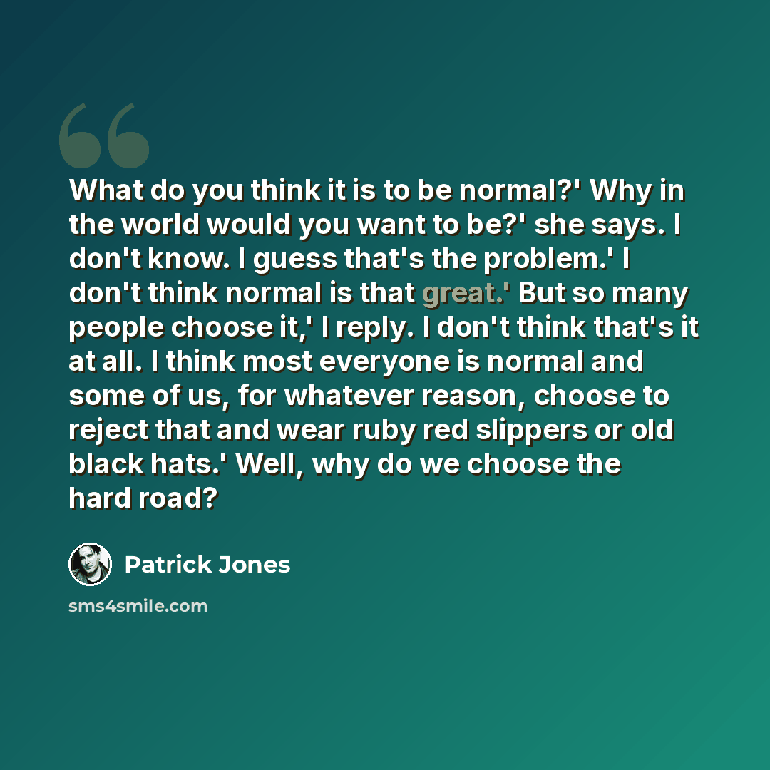 “What do you think it is to be normal?' Why in the world would you want to be?' she says. I don't know. I guess that's the problem.' I don't think normal is that great.' But so many people choose it,' I reply. I don't think that's it at all. I think most everyone is normal and some of us, for…” quote by Patrick Jones