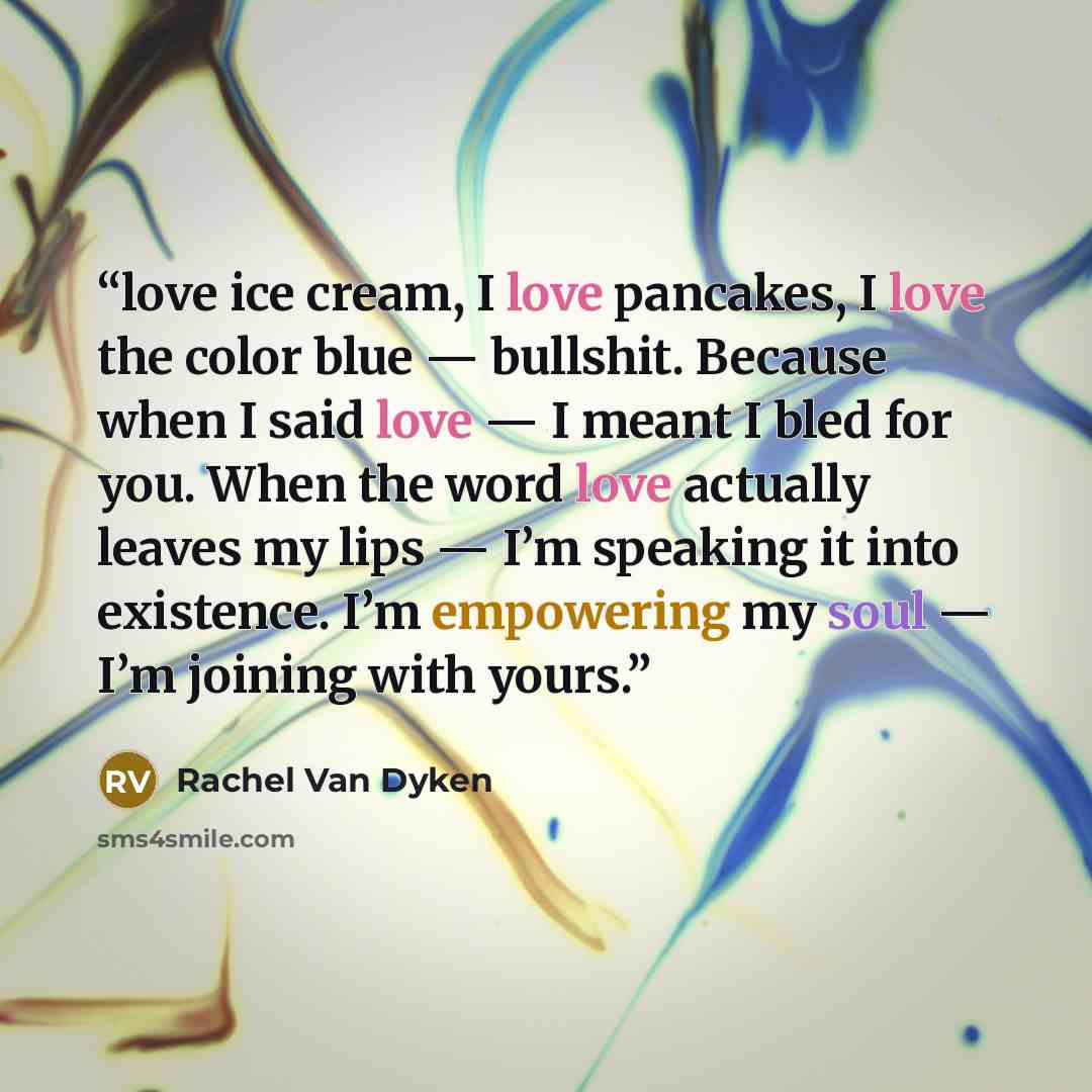 “love ice cream, I love pancakes, I love the color blue — bullshit. Because when I said love — I meant I bled for you. When the word love actually leaves my lips — I’m speaking it into existence. I’m empowering my soul — I’m joining with yours.” quote by Rachel Van Dyken