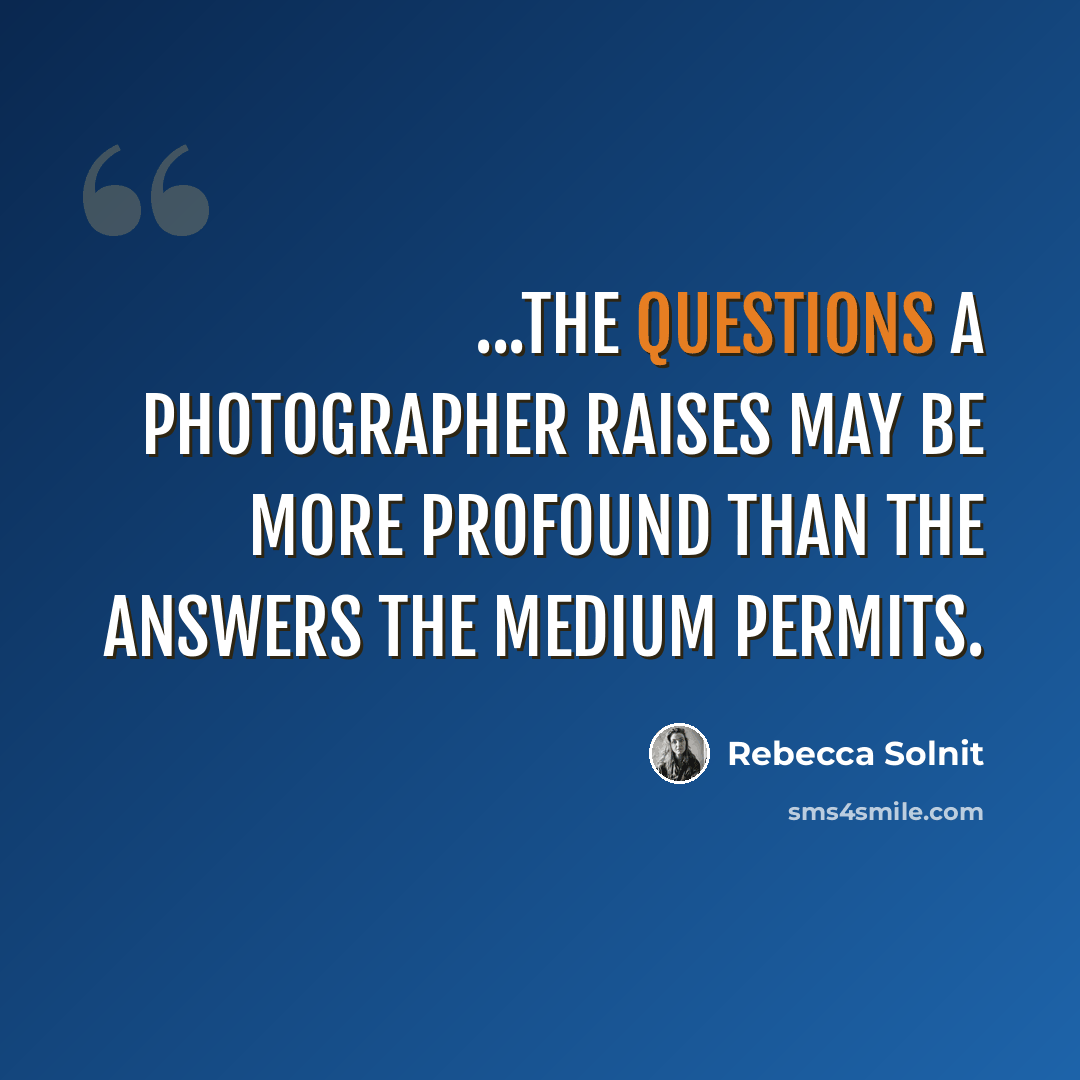 “...the questions a photographer raises may be more profound than the answers the medium permits.” quote by Rebecca Solnit