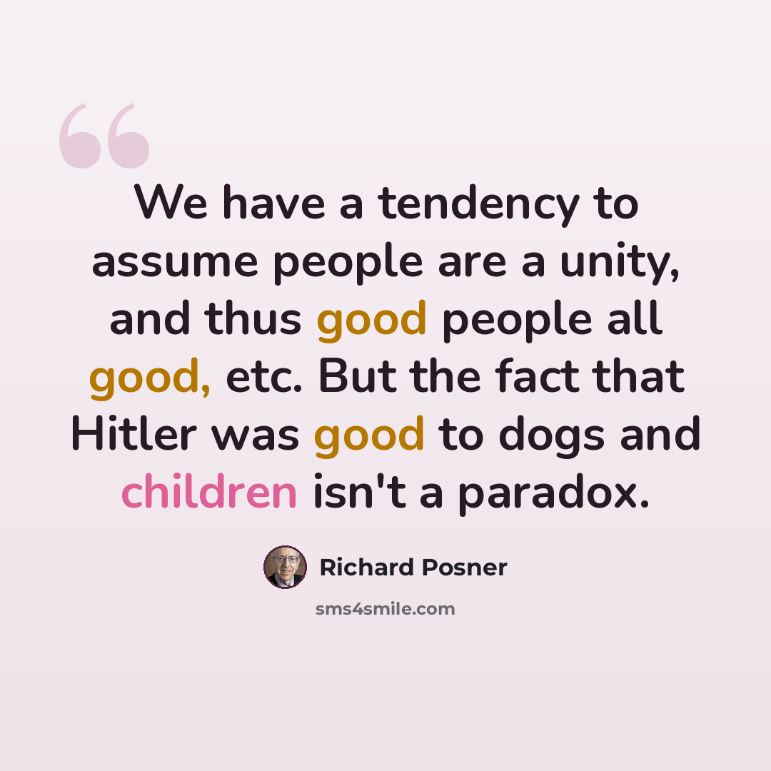 “We have a tendency to assume people are a unity, and thus good people all good, etc. But the fact that Hitler was good to dogs and children isn't a paradox.” quote by Richard Posner