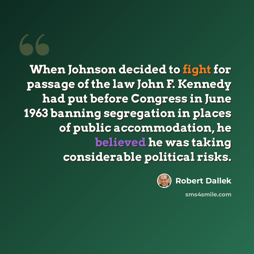 “When Johnson decided to fight for passage of the law John F. Kennedy had put before Congress in June 1963 banning segregation in places of public accommodation, he believed he was taking considerable political risks.” quote by Robert Dallek