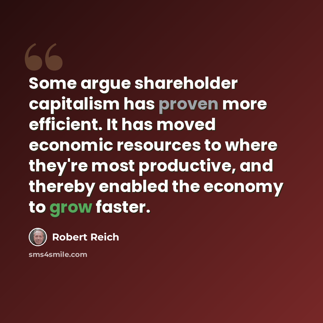 “Some argue shareholder capitalism has proven more efficient. It has moved economic resources to where they're most productive, and thereby enabled the economy to grow faster.” quote by Robert Reich